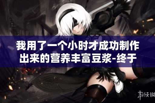 我用了一个小时才成功制作出来的营养丰富豆浆-终于成功啦!