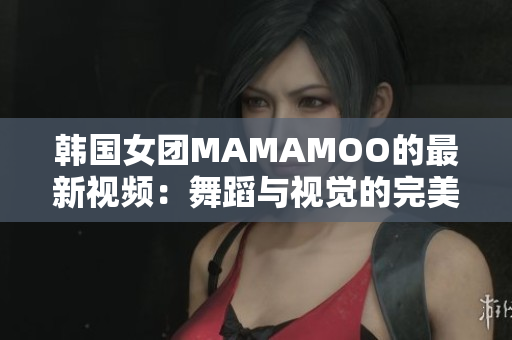 韩国女团MAMAMOO的最新视频：舞蹈与视觉的完美结合