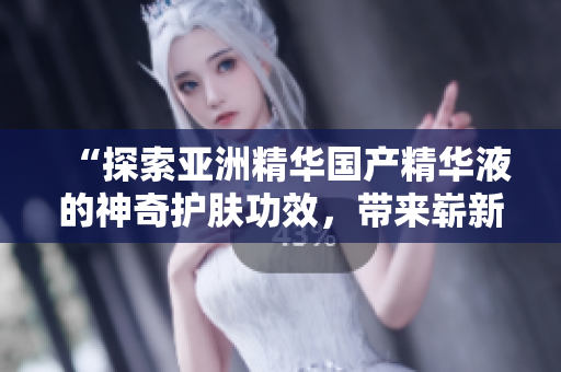 “探索亚洲精华国产精华液的神奇护肤功效，带来崭新肌肤之秘！”