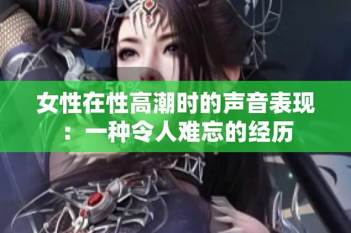 女性在性高潮时的声音表现：一种令人难忘的经历