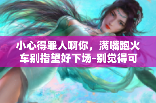 小心得罪人啊你，满嘴跑火车别指望好下场-别觉得可以轻视我。