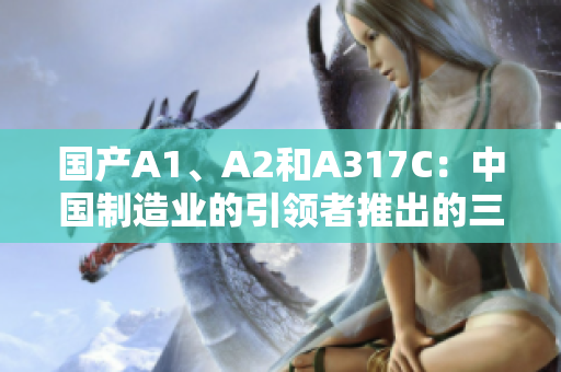 国产A1、A2和A317C：中国制造业的引领者推出的三款领先产品