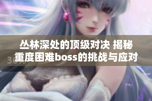 丛林深处的顶级对决 揭秘重度困难boss的挑战与应对策略