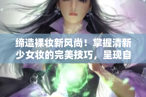 缔造裸妆新风尚！掌握清新少女妆的完美技巧，呈现自然美感吧！