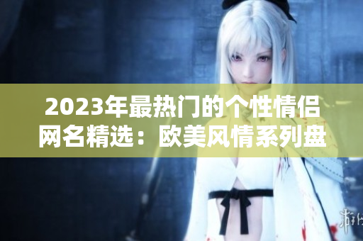 2023年最热门的个性情侣网名精选：欧美风情系列盘点！