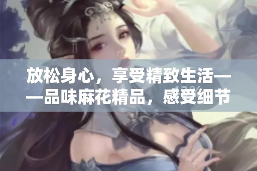 放松身心，享受精致生活——品味麻花精品，感受细节之美！
