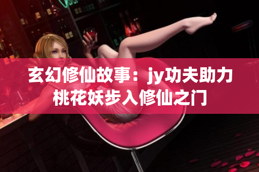 玄幻修仙故事：jy功夫助力桃花妖步入修仙之门
