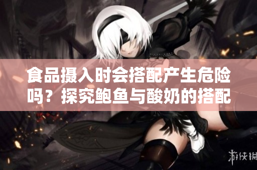 食品摄入时会搭配产生危险吗？探究鲍鱼与酸奶的搭配问题