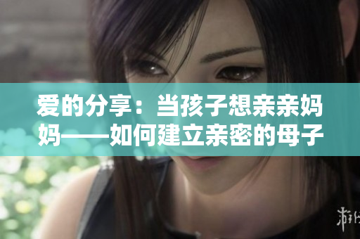 爱的分享：当孩子想亲亲妈妈——如何建立亲密的母子关系