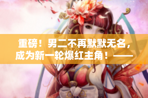 重磅！男二不再默默无名，成为新一轮爆红主角！——筏喻