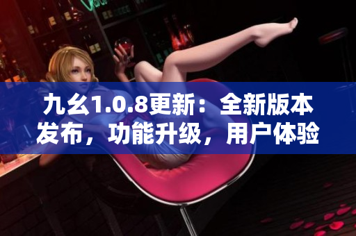 九幺1.0.8更新：全新版本发布，功能升级，用户体验优化