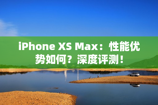 iPhone XS Max：性能优势如何？深度评测！