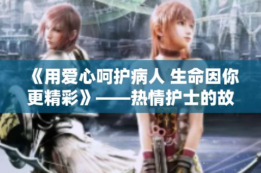 《用爱心呵护病人 生命因你更精彩》——热情护士的故事