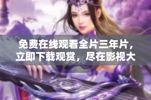 免费在线观看全片三年片，立即下载观赏，尽在影视大全