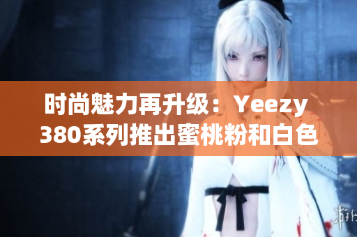 时尚魅力再升级：Yeezy 380系列推出蜜桃粉和白色新配色