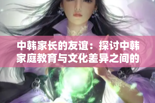 中韩家长的友谊：探讨中韩家庭教育与文化差异之间的和谐相处