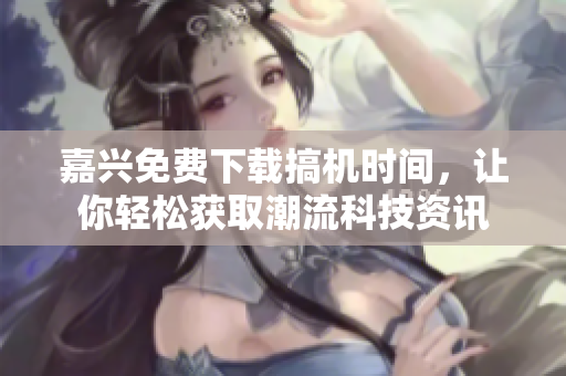 嘉兴免费下载搞机时间，让你轻松获取潮流科技资讯