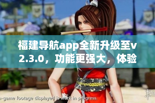 福建导航app全新升级至v2.3.0，功能更强大，体验更优化(1)