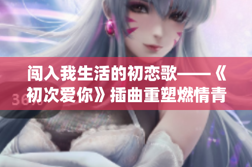 闯入我生活的初恋歌——《初次爱你》插曲重塑燃情青春(1)