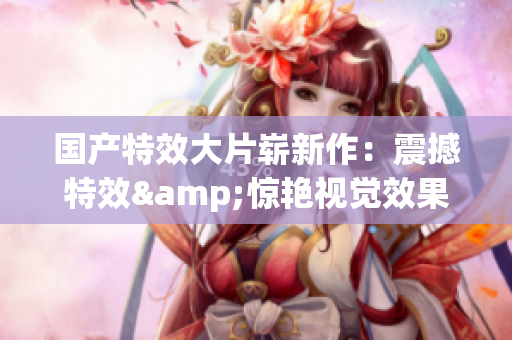 国产特效大片崭新作：震撼特效&惊艳视觉效果，颠覆你的观影体验！
