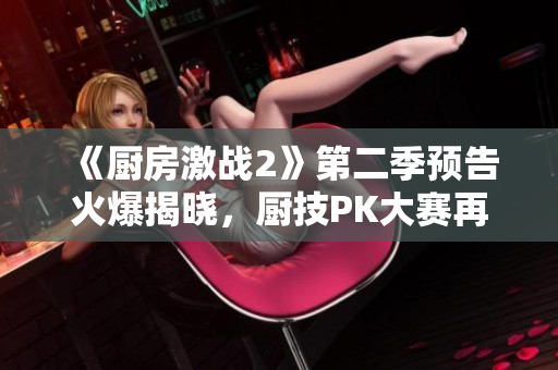 《厨房激战2》第二季预告火爆揭晓，厨技PK大赛再度上演！
