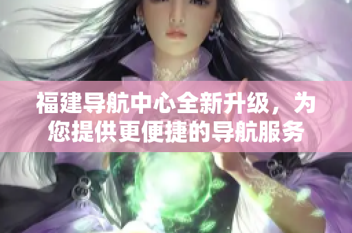 福建导航中心全新升级，为您提供更便捷的导航服务