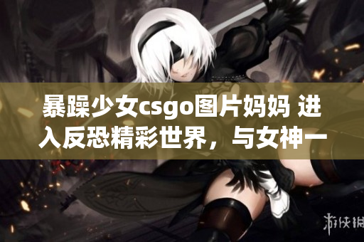 暴躁少女csgo图片妈妈 进入反恐精彩世界，与女神一同征战(1)