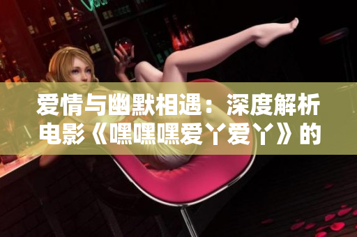 爱情与幽默相遇：深度解析电影《嘿嘿嘿爱丫爱丫》的亮点与魅力