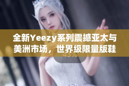 全新Yeezy系列震撼亚太与美洲市场，世界级限量版鞋款超越想象！