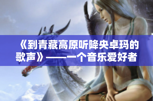 《到青藏高原听降央卓玛的歌声》——一个音乐爱好者的旅行笔记