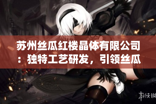 苏州丝瓜红楼晶体有限公司：独特工艺研发，引领丝瓜红楼产业新发展(1)