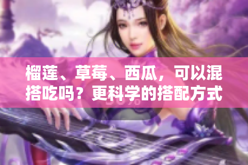 榴莲、草莓、西瓜，可以混搭吃吗？更科学的搭配方式来了！