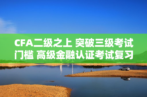 CFA二级之上 突破三级考试门槛 高级金融认证考试复习指南