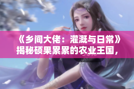 《乡间大佬：灌溉与日常》揭秘硕果累累的农业王国，全免费阅读！