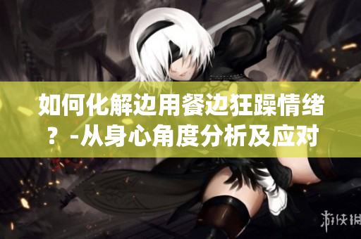 如何化解边用餐边狂躁情绪？-从身心角度分析及应对方法(1)