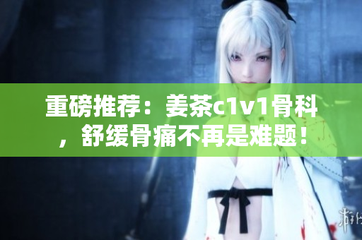 重磅推荐：姜茶c1v1骨科，舒缓骨痛不再是难题！