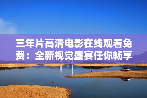 三年片高清电影在线观看免费：全新视觉盛宴任你畅享