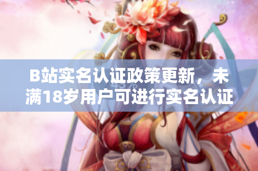 B站实名认证政策更新，未满18岁用户可进行实名认证？