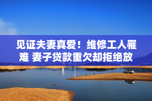 见证夫妻真爱！维修工人罹难 妻子贷款重欠却拒绝放弃
