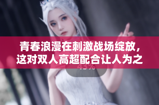 青春浪漫在刺激战场绽放，这对双人高超配合让人为之动容