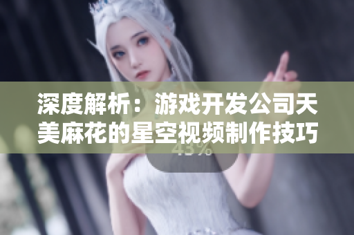 深度解析：游戏开发公司天美麻花的星空视频制作技巧