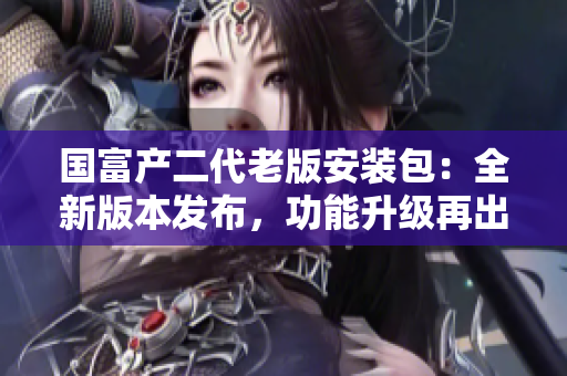 国富产二代老版安装包：全新版本发布，功能升级再出发