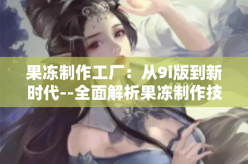 果冻制作工厂：从9i版到新时代--全面解析果冻制作技术