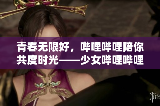 青春无限好，哔哩哔哩陪你共度时光——少女哔哩哔哩视频免费在线观看