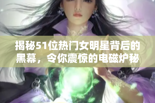 揭秘51位热门女明星背后的黑幕，令你震惊的电磁炉秘闻！