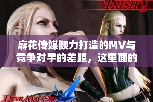 麻花传媒倾力打造的MV与竞争对手的差距，这里面的原因是什么