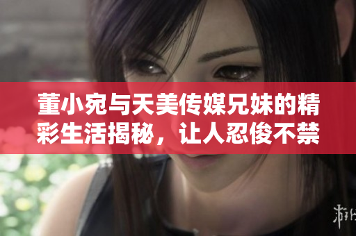 董小宛与天美传媒兄妹的精彩生活揭秘，让人忍俊不禁