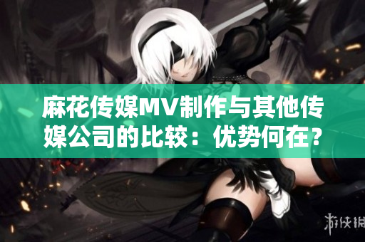 麻花传媒MV制作与其他传媒公司的比较：优势何在？