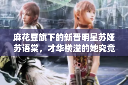 麻花豆旗下的新晋明星苏娅苏语棠，才华横溢的她究竟是谁？(1)