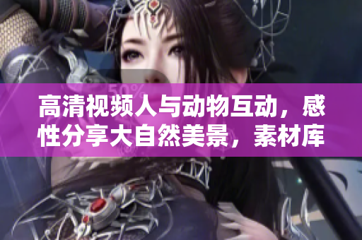高清视频人与动物互动，感性分享大自然美景，素材库免费下载！